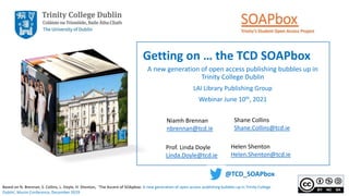 Getting on … the TCD SOAPbox
A new generation of open access publishing bubbles up in
Trinity College Dublin
LAI Library Publishing Group
Webinar June 10th, 2021
Niamh Brennan
nbrennan@tcd.ie
Shane Collins
Shane.Collins@tcd.ie
Prof. Linda Doyle
Linda.Doyle@tcd.ie
Helen Shenton
Helen.Shenton@tcd.ie
@TCD_SOAPbox
Based on N. Brennan, S. Collins, L. Doyle, H. Shenton, ‘The Ascent of SOApbox: A new generation of open access publishing bubbles up in Trinity College
Dublin’, Munin Conference, December 2019
 