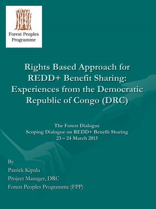 Rights Based Approach for
    REDD+ Benefit Sharing:
 Experiences from the Democratic
    Republic of Congo (DRC)

                   The Forest Dialogue
       Scoping Dialogue on REDD+ Benefit Sharing
                    23 – 24 March 2013



By
Patrick Kipalu
Project Manager, DRC
Forest Peoples Programme (FPP)
 