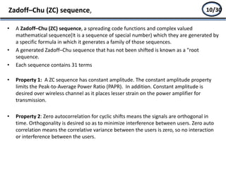 • A Zadoff–Chu (ZC) sequence, a spreading code functions and complex valued
mathematical sequence(It is a sequence of special number) which they are generated by
a specific formula in which it generates a family of those sequences.
• A generated Zadoff–Chu sequence that has not been shifted is known as a "root
sequence.
• Each sequence contains 31 terms
• Property 1: A ZC sequence has constant amplitude. The constant amplitude property
limits the Peak-to-Average Power Ratio (PAPR). In addition. Constant amplitude is
desired over wireless channel as it places lesser strain on the power amplifier for
transmission.
• Property 2: Zero autocorrelation for cyclic shifts means the signals are orthogonal in
time. Orthogonality is desired so as to minimize interference between users. Zero auto
correlation means the correlative variance between the users is zero, so no interaction
or interference between the users.
Zadoff–Chu (ZC) sequence, 8/2710/30
 