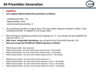 • EXAMPLE:
• Let's suppose SIB2 broadcast the parameters as follows:
rootSequenceindex = 22
Highspeedflag = false
zeroCorrelationZoneConfig = 5
• This rootSequenceIndex is a logical value. The real number (physical number) is called 'u' (the
rootSequenceIndex is mapped to u by using a table.
• After finding the rootSequenceIndex and mapping it to “u”: you will get the base Zaddoff-Chu
sequence with u = 1 .
• After some complicated calculations: you will get the Ncs (Cyclicshift interval) = 26
• Now you can get the 64 different PRACH sequence as follows:
•
• PRACH Sequence[0] = base sequence
• PRACH Sequence[1] = do cyclic shift to base sequence by 1 * 26 samples
• PRACH Sequence[2] = do cyclic shift to base sequence by 2 * 26 samples
• PRACH Sequence[31] = do cyclic shift to base sequence by 31 * 26 samples
•
• PRACH Sequence[32] = do cyclic shift to base sequence +1
• PRACH Sequence[33] = do cyclic shift to base sequence +1 by 1 * 26 samples
• PRACH Sequence[34] = do cyclic shift to base sequence +1 by 2 * 26 samples
• PRACH Sequence[63] = do cyclic shift to base sequence+1 by 31 * 26 samples
64 Preambles Generation 13/2715/30
 