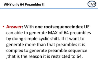 • Answer: With one rootsequenceindex UE
can able to generate MAX of 64 preambles
by doing simple cyclic shift. If it want to
generate more than that preambles it is
complex to generate preamble sequence
,that is the reason it is restricted to 64.
WHY only 64 Preambles?! 14/2716/30
 