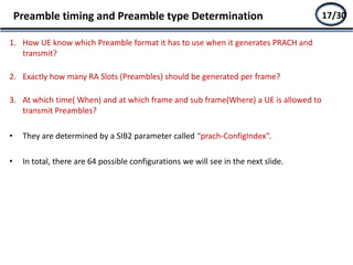 1. How UE know which Preamble format it has to use when it generates PRACH and
transmit?
2. Exactly how many RA Slots (Preambles) should be generated per frame?
3. At which time( When) and at which frame and sub frame(Where) a UE is allowed to
transmit Preambles?
• They are determined by a SIB2 parameter called “prach-ConfigIndex”.
• In total, there are 64 possible configurations we will see in the next slide.
Preamble timing and Preamble type Determination 15/2717/30
 