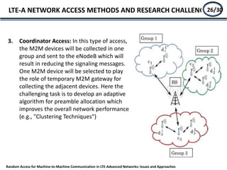 3. Coordinator Access: In this type of access,
the M2M devices will be collected in one
group and sent to the eNodeB which will
result in reducing the signaling messages.
One M2M device will be selected to play
the role of temporary M2M gateway for
collecting the adjacent devices. Here the
challenging task is to develop an adaptive
algorithm for preamble allocation which
improves the overall network performance
(e.g., "Clustering Techniques“)
LTE-A NETWORK ACCESS METHODS AND RESEARCH CHALLENGE24/27
Random Access for Machine-to-Machine Communication in LTE-Advanced Networks: Issues and Approaches
26/30
 