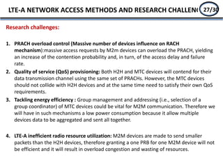 Research challenges:
1. PRACH overload control (Massive number of devices influence on RACH
mechanism):massive access requests by M2m devices can overload the PRACH, yielding
an increase of the contention probability and, in turn, of the access delay and failure
rate.
2. Quality of service (QoS) provisioning: Both H2H and MTC devices will contend for their
data transmission channel using the same set of PRACHs. However, the MTC devices
should not collide with H2H devices and at the same time need to satisfy their own QoS
requirements.
3. Tackling energy efficiency : Group management and addressing (i.e., selection of a
group coordinator) of MTC devices could be vital for M2M communication. Therefore we
will have in such mechanisms a low power consumption because it allow multiple
devices data to be aggregated and sent all together.
4. LTE-A inefficient radio resource utilization: M2M devices are made to send smaller
packets than the H2H devices, therefore granting a one PRB for one M2M device will not
be efficient and it will result in overload congestion and wasting of resources.
LTE-A NETWORK ACCESS METHODS AND RESEARCH CHALLENGE25/2727/30
 