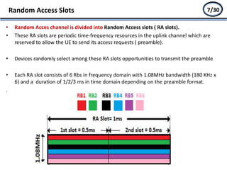 • Random Acces channel is divided into Random Access slots ( RA slots).
• These RA slots are periodic time-frequency resources in the uplink channel which are
reserved to allow the UE to send its access requests ( preamble).
• Devices randomly select among these RA slots opportunities to transmit the preamble
• Each RA slot consists of 6 Rbs in frequency domain with 1.08MHz bandwidth (180 KHz x
6) and a duration of 1/2/3 ms in time domain depending on the preamble format.
.
Random Access Slots 5/277/30
 