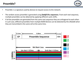 • Preamble: is a signature used by devices to request access to the network.
• The random access preamble is generated using Zadoff-Chu sequences; From each root sequence,
multiple preambles can be obtained by applying different cyclic shifts.
• If all the preambles are generated from the same root sequence they are orthogonal to each other.
In such case, different preambles from multiple M2M Devices can be detected by the eNodeB when
they are transmitted in the same cell at the same time.
Preamble? 7/27
• Occurs in Connected Mode:
i. Handover Process
ii. Radio Link Failure
• Occurs in idle mode when UE
doesn’t have uplink resources
yet
- Initial access
9/30
 