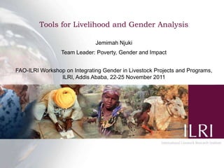 Tools for Livelihood and Gender Analysis

                              Jemimah Njuki
                 Team Leader: Poverty, Gender and Impact


FAO-ILRI Workshop on Integrating Gender in Livestock Projects and Programs,
                ILRI, Addis Ababa, 22-25 November 2011
 