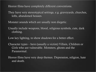 Horror films have completely different conventions.

They have very stereotypical settings, e.g. graveyards, churches,
  lofts, abandoned houses.

Monster sounds which are usually non diegetic.

Usually include weapons, blood, religious symbols, cuts, dark
  clothing.

Low key lighting, to show shadows for a better effect.

Character types – hero (usually a victim) Villain, Children or
  Girls who are vulnerable. Monsters, ghosts and the
  Paranormal.

Horror films have very deep themes. Depression, religion, hate
  and death.
 