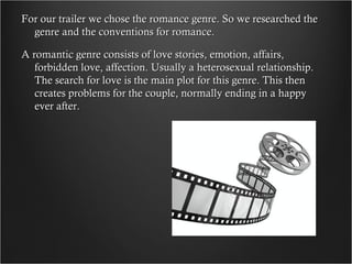 For our trailer we chose the romance genre. So we researched the
  genre and the conventions for romance.

A romantic genre consists of love stories, emotion, affairs,
   forbidden love, affection. Usually a heterosexual relationship.
   The search for love is the main plot for this genre. This then
   creates problems for the couple, normally ending in a happy
   ever after.
 