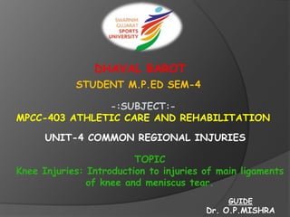 DHAVAL BAROT
STUDENT M.P.ED SEM-4
-:SUBJECT:-
MPCC-403 ATHLETIC CARE AND REHABILITATION
UNIT-4 COMMON REGIONAL INJURIES
TOPIC
Knee Injuries: Introduction to injuries of main ligaments
of knee and meniscus tear.
GUIDE
Dr. O.P.MISHRA
 
