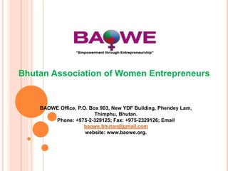 Bhutan Association of Women Entrepreneurs
BAOWE Office, P.O. Box 903, New YDF Building, Phendey Lam,
Thimphu, Bhutan.
Phone: +975-2-329125; Fax: +975-2329126; Email
baowe.bhutan@gmail.com
website: www.baowe.org.
 