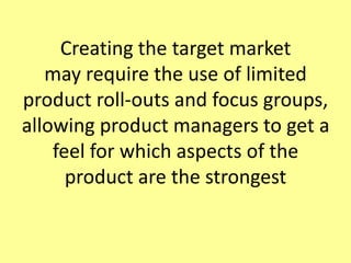Creating the target market may require the use of limited product roll-outs and focus groups, allowing product managers to get a feel for which aspects of the product are the strongest