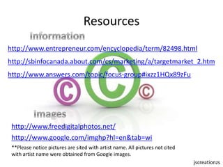 Resources Informationhttp://www.entrepreneur.com/encyclopedia/term/82498.htmlhttp://sbinfocanada.about.com/cs/marketing/a/targetmarket_2.htmhttp://www.answers.com/topic/focus-group#ixzz1HQx89zFuImageshttp://www.freedigitalphotos.net/http://www.google.com/imghp?hl=en&tab=wi**Please notice pictures are sited with artist name. All pictures not cited with artist name were obtained from Google images. jscreationzs