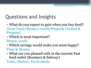 Questions and Insights
• What do you expect to gain when you buy food?
Great Taste/Money’s worth/Properly Cooked &
Prepared
• Which is most important?
Money worth
• Which savings would make you most happy?
Time & Money
• What are you pleased with in the current Fast
food outlet (Boomers & Subway)
Taste, Choices, Fresh meals
 