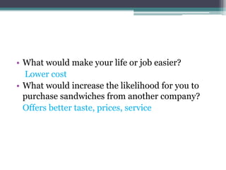 • What would make your life or job easier?
Lower cost
• What would increase the likelihood for you to
purchase sandwiches from another company?
Offers better taste, prices, service
 
