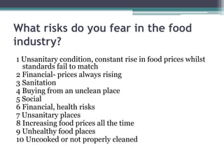 What risks do you fear in the food
industry?
1 Unsanitary condition, constant rise in food prices whilst
standards fail to match
2 Financial- prices always rising
3 Sanitation
4 Buying from an unclean place
5 Social
6 Financial, health risks
7 Unsanitary places
8 Increasing food prices all the time
9 Unhealthy food places
10 Uncooked or not properly cleaned
 
