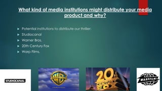 What kind of media institutions might distribute your media
product and why?
 Potential institutions to distribute our thriller:
 Studiocanal
 Warner Bros.
 20th Century Fox
 Warp Films.
 