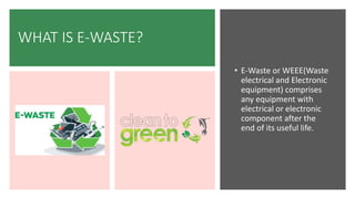 WHAT IS E-WASTE?
• E-Waste or WEEE(Waste
electrical and Electronic
equipment) comprises
any equipment with
electrical or electronic
component after the
end of its useful life.
 