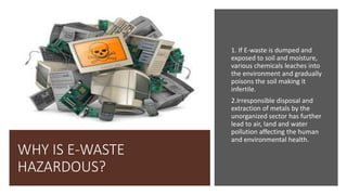 WHY IS E-WASTE
HAZARDOUS?
1. If E-waste is dumped and
exposed to soil and moisture,
various chemicals leaches into
the environment and gradually
poisons the soil making it
infertile.
2.Irresponsible disposal and
extraction of metals by the
unorganized sector has further
lead to air, land and water
pollution affecting the human
and environmental health.
 