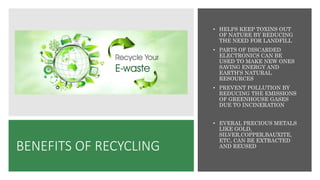 BENEFITS OF RECYCLING
• HELPS KEEP TOXINS OUT
OF NATURE BY REDUCING
THE NEED FOR LANDFILL
• PARTS OF DISCARDED
ELECTRONICS CAN BE
USED TO MAKE NEW ONES
SAVING ENERGY AND
EARTH’S NATURAL
RESOURCES
• PREVENT POLLUTION BY
REDUCING THE EMISSIONS
OF GREENHOUSE GASES
DUE TO INCINERATION
• EVERAL PRECIOUS METALS
LIKE GOLD,
SILVER,COPPER,BAUXITE,
ETC, CAN BE EXTRACTED
AND REUSED
 