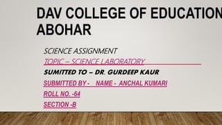 DAV COLLEGE OF EDUCATION
ABOHAR
SCIENCE ASSIGNMENT
TOPIC – SCIENCE LABORATORY
SUMITTED TO – DR. GURDEEP KAUR
SUBMITTED BY - NAME - ANCHAL KUMARI
ROLL NO. -64
SECTION -B
 