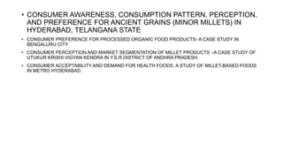 • CONSUMER AWARENESS, CONSUMPTION PATTERN, PERCEPTION,
AND PREFERENCE FOR ANCIENT GRAINS (MINOR MILLETS) IN
HYDERABAD, TELANGANA STATE
• CONSUMER PREFERENCE FOR PROCESSED ORGANIC FOOD PRODUCTS- A CASE STUDY IN
BENGALURU CITY
• CONSUMER PERCEPTION AND MARKET SEGMENTATION OF MILLET PRODUCTS –A CASE STUDY OF
UTUKUR KRISHI VIGYAN KENDRA IN Y.S.R DISTRICT OF ANDHRA PRADESH.
• CONSUMER ACCEPTABILITY AND DEMAND FOR HEALTH FOODS. A STUDY OF MILLET-BASED FOODS
IN METRO HYDERABAD.
 