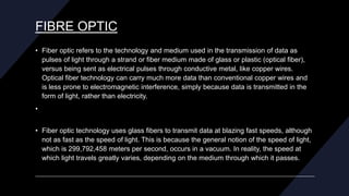 FIBRE OPTIC
• Fiber optic refers to the technology and medium used in the transmission of data as
pulses of light through a strand or fiber medium made of glass or plastic (optical fiber),
versus being sent as electrical pulses through conductive metal, like copper wires.
Optical fiber technology can carry much more data than conventional copper wires and
is less prone to electromagnetic interference, simply because data is transmitted in the
form of light, rather than electricity.
•
• Fiber optic technology uses glass fibers to transmit data at blazing fast speeds, although
not as fast as the speed of light. This is because the general notion of the speed of light,
which is 299,792,458 meters per second, occurs in a vacuum. In reality, the speed at
which light travels greatly varies, depending on the medium through which it passes.
 