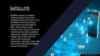 SATELLITE
• Satellite internet is wireless
internet beamed down from
satellites orbiting the Earth. It’s a
lot different from land-based
internet services like cable or
DSL, which transmit data
through wires. Since it’s the only
internet service that’s available
nationwide, satellite internet is a
reliable way to get online for
many rural homes and
businesses, although it does still
come with a few disadvantages
(more on that later).
This Photo by Unknown author is licensed under CC BY.
 