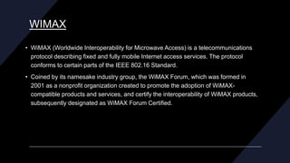 WIMAX
• WiMAX (Worldwide Interoperability for Microwave Access) is a telecommunications
protocol describing fixed and fully mobile Internet access services. The protocol
conforms to certain parts of the IEEE 802.16 Standard.
• Coined by its namesake industry group, the WiMAX Forum, which was formed in
2001 as a nonprofit organization created to promote the adoption of WiMAX-
compatible products and services, and certify the interoperability of WiMAX products,
subsequently designated as WiMAX Forum Certified.
 