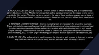 4. READILY ACCESSIBLE CUSTOMERS - When it comes to affiliate marketing, this is one of the most
admired business models. Affiliate marketing entails selling a product or service developed by one person
or entity by third parties. The other parties engaged in the sale of these goods or services earn a share of
profit in this. The business owner provides marketing collateral such as banners, affiliate links, sales letters,
etc.
5. INTERNET MARKETING TOOLS - Internet marketing tools are necessary for any online business.
These tools include enormous features that will not only take your marketing techniques to a diverse level
but also make the supervision of sites and simple procedure which will ultimately lead to high search
Engine rankings. These dissimilar tools that can be of use include SEO (Search Engine Optimization),
email marketing, SEM (Search Engine Marketing) and another medium as banner advertisements, etc.
6. EASY TO USE - The software that is used to access the Internet or web browser is designed in such a
way that is very simple and can be easily learned and used. Also, it is easy to develop.
 