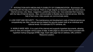 7. INTERACTION WITH MEDIA AND FLEXIBILITY OF COMMUNICATION - Businesses are
expanding with the help of the Internet. There is a high degree of interaction with the media due to
internet service. Like, News, magazines, publishing houses, etc. have extended their business
with the help of Internet service. Also, communication is flexible due to internet service. With the
help of text voice, video people can communicate easily.
8. LOW COST AND SECURITY - The maintenance and development costs of Internet service are
comparatively low. Also, Internet service helped the security system both at an individual and
national levels. For example CCTV cameras, etc.
9. WORLD WIDE WEB - It is a part of the internet and supports hypertext documents, allowing
users to view and navigate various types of data. A web page is a document that is encoded with
hypertext markup language (HTML) tags. Each web page has an address, URL (Uniform
Resource Locator).
 