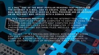1 0 . E - M A I L - O N E O F T H E M O S T P O P U L AR R E AS O N S T H AT P E O P L E U S E
T H E I N T E R N E T I S E - M AI L . AN D TO C R E AT E , S E N D , AN D R E C E I V E E -
M AI L M E S S AG E S P E O P L E N E E D AN E - M AI L P R O G R AM AN D AN AC C O U N T
O N AN I N T E R N E T M AI L S E RV E R W I T H A D O M AI N N AM E .
11 . F I L E T R AN S F E R P R O TO C O L - I T I S T H E I N T E R N E T T O O L T H AT I S
U S E D T O C O P Y F I L E S F R O M O N E C O M P U T E R T O A N O T H E R . U S I N G T H I S ,
A P E R S O N C A N L O G I N T O A N E T P H O S T C O M P U T E R O V E R T H E
I N T E R N E T A N D C O P Y F I L E S O N T O I T S C O M P U T E R . I T I S H A N D Y F O R
F I N D I N G A N D C O P Y I N G S O F T WA R E F I L E S , A RT I C L E S , A N D O T H E R
T Y P E S O F D ATA
1 2 . T E L N E T - I T I S A S P E C I A L I S E D S E RV I C E W I T H W H I C H A P E R S O N
C A N U S E A C O M P U T E R T O A C C E S S T H E C O N T E N T S O F A N O T H E R
C O M P U T E R , A T E L N E T H O S T. I T I S L A R G E LY U S E D B Y L I B R A R I E S T O
A L L O W V I S I T O R S T O L O O K U P I N F O R M AT I O N , F I N D A RT I C L E S , E T C .
This Photo by Unknown author is licensed under CC BY-SA-NC.
 