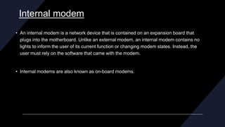 Internal modem
• An internal modem is a network device that is contained on an expansion board that
plugs into the motherboard. Unlike an external modem, an internal modem contains no
lights to inform the user of its current function or changing modem states. Instead, the
user must rely on the software that came with the modem.
• Internal modems are also known as on-board modems.
 