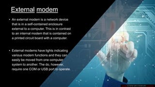 External modem
• An external modem is a network device
that is in a self-contained enclosure
external to a computer. This is in contrast
to an internal modem that is contained on
a printed circuit board with a computer.
• External modems have lights indicating
various modem functions and they can
easily be moved from one computer
system to another. The do, however,
require one COM or USB port to operate.
This Photo by Unknown author is licensed under CC BY-SA-NC.
 