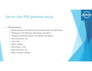 Server site VPN gateway setup
 VPN parameters:
 HQ LAN networks: 192.168.0.0/24; Branch LAN network: 192.168.10.0/24
 VPN Network: 192.168.8.0/24, VPN Gateway: 192.168.8.1
 IP Range for VPN Clients/Branch: 192.168.8.10-192.168.8.20
 Server Certificate = yes
 Auth = SHA1
 Cipher = AES256
 VPN TCP port = 1194
 Client Certificate = Yes
 Mode = IP (Layer 3 routing)
 