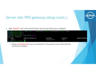 Server site VPN gateway setup (cont.)
 Add “branch” user with second factor secret and check your configure
 Replace yourpassword by your own password. This password must match both HQ
and Branch configure.
 