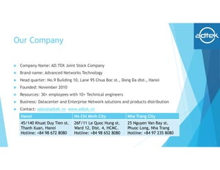 Our Company
 Company Name: AD.TEK Joint Stock Company
 Brand name: Advanced Networks Technology
 Head quarter: No.9 Building 10, Lane 95 Chua Boc st., Dong Da dist., Hanoi
 Founded: November 2010
 Resources: 30+ employees with 10+ Technical engineers
 Business: Datacenter and Enterprise Network solutions and products distribution
 Contact: sales@adtek.vn www.adtek.vn
Hanoi Ho Chi Minh City Nha Trang City
45/140 Khuat Duy Tien st.
Thanh Xuan, Hanoi
Hotline: +84 98 672 8080
26F/11 Le Quoc Hung st.
Ward 12, Dist. 4, HCMC.
Hotline: +84 98 652 8080
25 Nguyen Van Bay st.
Phuoc Long, Nha Trang
Hotline: +84 97 235 8080
 