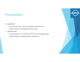 Prerequisites
 Equipments
 HQ networks (LAN, Servers) and Mikrotik Gateway router
 Branch networks with Mikrotik Gateway router
 Technical skill
 Networking basic: TCP/IP, NAT, IPSec, VPN, SSL knowledge based
 RouterOS features, Webfig/Winbox, RouterOS CLI
 