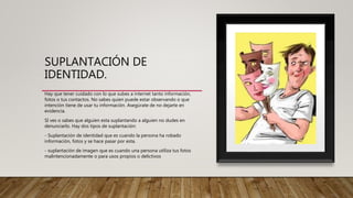SUPLANTACIÓN DE
IDENTIDAD.
Hay que tener cuidado con lo que subes a internet tanto información,
fotos o tus contactos. No sabes quien puede estar observando o que
intención tiene de usar tu información. Asegúrate de no dejarte en
evidencia.
SI ves o sabes que alguien esta suplantando a alguien no dudes en
denunciarlo. Hay dos tipos de suplantación:
- Suplantación de identidad que es cuando la persona ha robado
información, fotos y se hace pasar por esta.
- suplantación de imagen que es cuando una persona utiliza tus fotos
malintencionadamente o para usos propios o delictivos
 