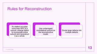 Rules for Reconstruction
1 1 / 1 5 / 2 0 2 2
13
If a defect occupies
more than 50% of a
subunit, enlarge defect
to incorporate entire
subunit and reconstruct
it as a whole.
Use undamaged
contralateral subunit as
the reconstructive
model.
Divide large defects into
multiple defects.
 