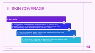 II. SKIN COVERAGE
1 1 / 1 5 / 2 0 2 2
14
A. Skin Grafts
1. Skin grafts are useful for partial-thickness defects on the dorsum or
sidewall. This may be suboptimal since texture, thickness, and color need
to match precisely or the reconstruction will look like a patch.
2. Common donor sites are the postauricular area for thin grafts and the
supraclavicular area for thicker grafts.
3. The tip is not a good area for a skin graft due to the relatively thick
sebaceous quality of the tissue in this location.
 
