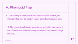 A. Rhomboid Flap
• 1. For small (<1.5 cm) dorsal and lateral sidewall defects, the
rhomboid flap may be used in elderly patients with excess skin.
• 2. The donor defect should be designed so that its long axis is a
line of minimal tension and along an aesthetic unit to camouflage
the scar.
1 1 / 1 5 / 2 0 2 2
17
 