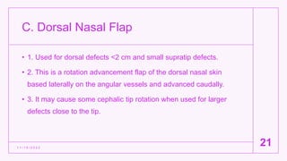 C. Dorsal Nasal Flap
• 1. Used for dorsal defects <2 cm and small supratip defects.
• 2. This is a rotation advancement flap of the dorsal nasal skin
based laterally on the angular vessels and advanced caudally.
• 3. It may cause some cephalic tip rotation when used for larger
defects close to the tip.
1 1 / 1 5 / 2 0 2 2
21
 