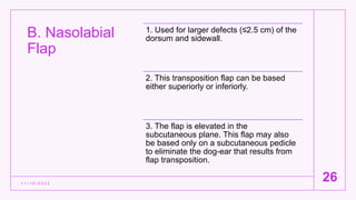 B. Nasolabial
Flap
1 1 / 1 5 / 2 0 2 2
26
1. Used for larger defects (≤2.5 cm) of the
dorsum and sidewall.
2. This transposition flap can be based
either superiorly or inferiorly.
3. The flap is elevated in the
subcutaneous plane. This flap may also
be based only on a subcutaneous pedicle
to eliminate the dog-ear that results from
flap transposition.
 