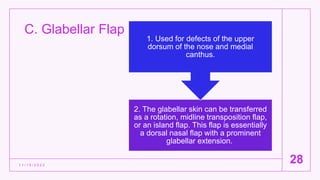 C. Glabellar Flap
1 1 / 1 5 / 2 0 2 2
28
2. The glabellar skin can be transferred
as a rotation, midline transposition flap,
or an island flap. This flap is essentially
a dorsal nasal flap with a prominent
glabellar extension.
1. Used for defects of the upper
dorsum of the nose and medial
canthus.
 