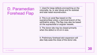 D. Paramedian
Forehead Flap
1 1 / 1 5 / 2 0 2 2
30
1. Used for large defects encroaching on the
columella, tip, or alar lobule and for subtotal
and total nasal reconstruction.
2. This is an axial flap based on the
supratrochlear artery, a terminal branch of the
ophthalmic artery. The flap may also be based
on the supraorbital or angular vessels.
3. The donor site may be closed primarily
when the defect is ≤3 cm in size.
4. Preliminary forehead skin expansion will
also help ease the close of the donor site.
 