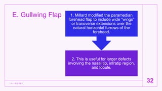 E. Gullwing Flap
1 1 / 1 5 / 2 0 2 2
32
2. This is useful for larger defects
involving the nasal tip, infratip region,
and lobule.
1. Millard modified the paramedian
forehead flap to include wide “wings”
or transverse extensions over the
natural horizontal furrows of the
forehead.
 