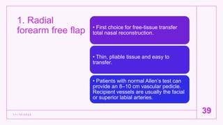 1. Radial
forearm free flap
1 1 / 1 5 / 2 0 2 2
39
• First choice for free-tissue transfer
total nasal reconstruction.
• Thin, pliable tissue and easy to
transfer.
• Patients with normal Allen’s test can
provide an 8–10 cm vascular pedicle.
Recipient vessels are usually the facial
or superior labial arteries.
 