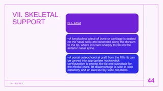 VII. SKELETAL
SUPPORT
1 1 / 1 5 / 2 0 2 2
44
D. L strut
• A longitudinal piece of bone or cartilage is seated
on the nasal radix and extended along the dorsum
to the tip, where it is bent sharply to rest on the
anterior nasal spine.
• A costal osteochondral graft from the fifth rib can
be carved into appropriate hockeystick
configuration to project the tip and substitute for
the medial crura. Its disadvantage is side-to-side
instability and an excessively wide columella.
 
