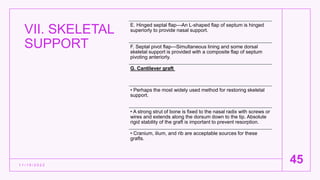 VII. SKELETAL
SUPPORT
1 1 / 1 5 / 2 0 2 2
45
E. Hinged septal flap—An L-shaped flap of septum is hinged
superiorly to provide nasal support.
F. Septal pivot flap—Simultaneous lining and some dorsal
skeletal support is provided with a composite flap of septum
pivoting anteriorly.
G. Cantilever graft
• Perhaps the most widely used method for restoring skeletal
support.
• A strong strut of bone is fixed to the nasal radix with screws or
wires and extends along the dorsum down to the tip. Absolute
rigid stability of the graft is important to prevent resorption.
• Cranium, ilium, and rib are acceptable sources for these
grafts.
 